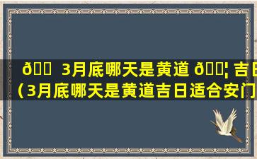 🐠 3月底哪天是黄道 🐦 吉日（3月底哪天是黄道吉日适合安门）